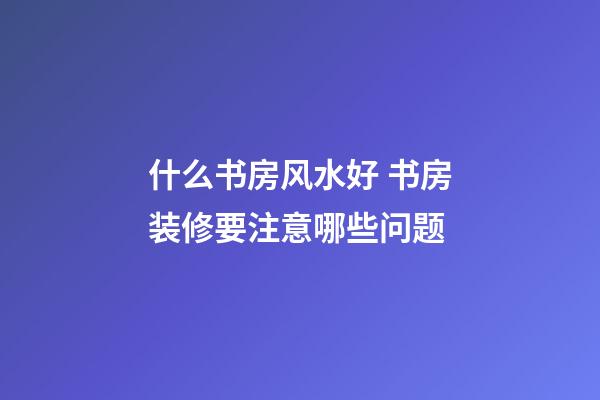 什么书房风水好 书房装修要注意哪些问题